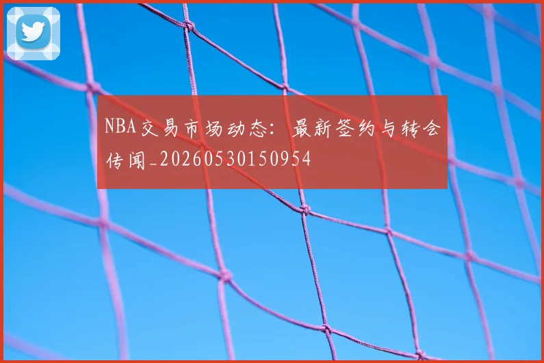 NBA交易市场动态:最新签约与转会传闻_20260530150954