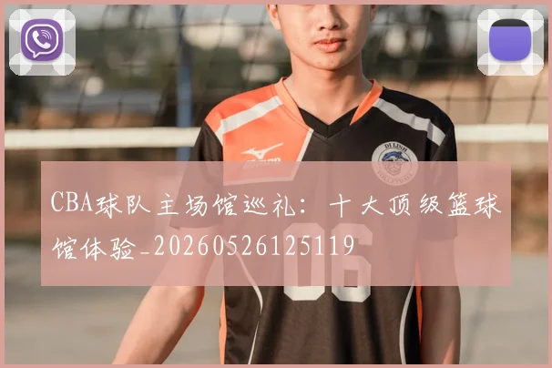 CBA球队主场馆巡礼：十大顶级篮球馆体验_20260526125119