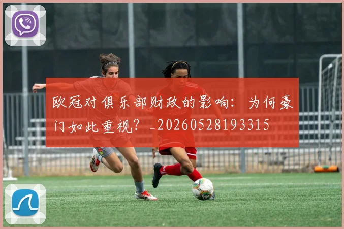 欧冠对俱乐部财政的影响：为何豪门如此重视？_20260528193315