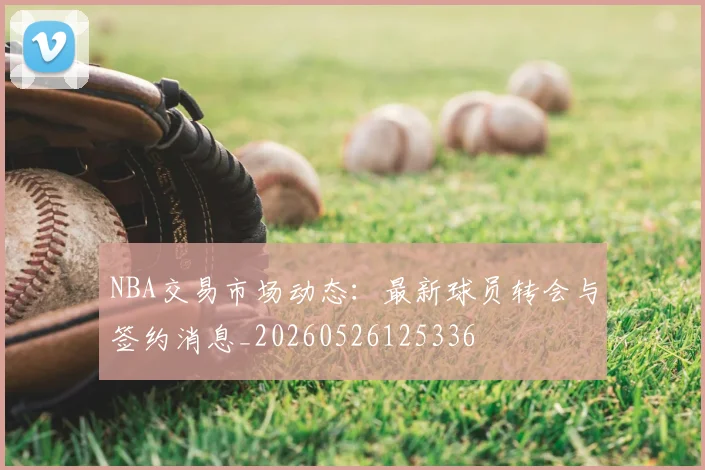 NBA交易市场动态:最新球员转会与签约消息_20260526125336