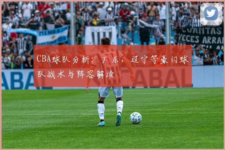 CBA球队分析：广东、辽宁等豪门球队战术与阵容解读