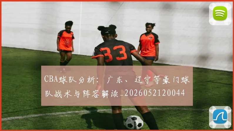 CBA球队分析：广东、辽宁等豪门球队战术与阵容解读_20260521200448
