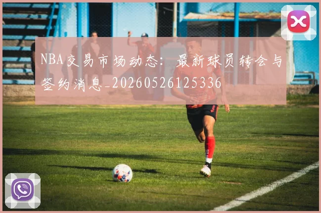 NBA交易市场动态:最新球员转会与签约消息_20260526125336