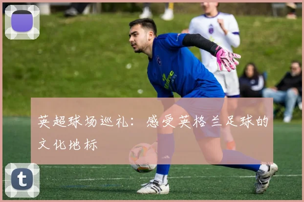 英超球场巡礼：感受英格兰足球的文化地标