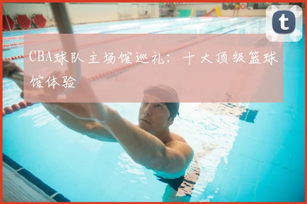 CBA球队主场馆巡礼：十大顶级篮球馆体验